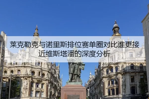 莱克勒克与诺里斯排位赛单圈对比谁更接近维斯塔潘的深度分析